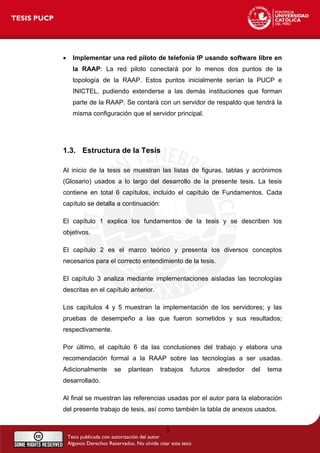 • Implementar una red piloto de telefonía IP usando software libre en
la RAAP: La red piloto conectará por lo menos dos puntos de la
topología de la RAAP. Estos puntos inicialmente serían la PUCP e
INICTEL, pudiendo extenderse a las demás instituciones que forman
parte de la RAAP. Se contará con un servidor de respaldo que tendrá la
misma configuración que el servidor principal.
1.3. Estructura de la Tesis
Al inicio de la tesis se muestran las listas de figuras, tablas y acrónimos
(Glosario) usados a lo largo del desarrollo de la presente tesis. La tesis
contiene en total 6 capítulos, incluido el capítulo de Fundamentos. Cada
capítulo se detalla a continuación:
El capítulo 1 explica los fundamentos de la tesis y se describen los
objetivos.
El capítulo 2 es el marco teórico y presenta los diversos conceptos
necesarios para el correcto entendimiento de la tesis.
El capítulo 3 analiza mediante implementaciones aisladas las tecnologías
descritas en el capítulo anterior.
Los capítulos 4 y 5 muestran la implementación de los servidores; y las
pruebas de desempeño a las que fueron sometidos y sus resultados;
respectivamente.
Por último, el capítulo 6 da las conclusiones del trabajo y elabora una
recomendación formal a la RAAP sobre las tecnologías a ser usadas.
Adicionalmente se plantean trabajos futuros alrededor del tema
desarrollado.
Al final se muestran las referencias usadas por el autor para la elaboración
del presente trabajo de tesis, así como también la tabla de anexos usados.
3
 