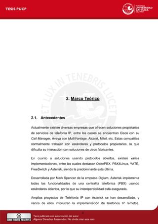 2. Marco Teórico
2.1. Antecedentes
Actualmente existen diversas empresas que ofrecen soluciones propietarias
de servicios de telefonía IP, entre las cuales se encuentran Cisco con su
Call Manager, Avaya con MultiVantage, Alcatel, Mitel, etc. Estas compañías
normalmente trabajan con estándares y protocolos propietarios, lo que
dificulta su interacción con soluciones de otros fabricantes.
En cuanto a soluciones usando protocolos abiertos, existen varias
implementaciones, entre las cuales destacan OpenPBX, PBX4Linux, YATE,
FreeSwitch y Asterisk, siendo la predominante esta última.
Desarrollada por Mark Spencer de la empresa Digium, Asterisk implementa
todas las funcionalidades de una centralita telefónica (PBX) usando
estándares abiertos, por lo que su interoperabilidad está asegurada.
Amplios proyectos de Telefonía IP con Asterisk se han desarrollado, y
varios de ellos involucran la implementación de teléfonos IP remotos.
4
 