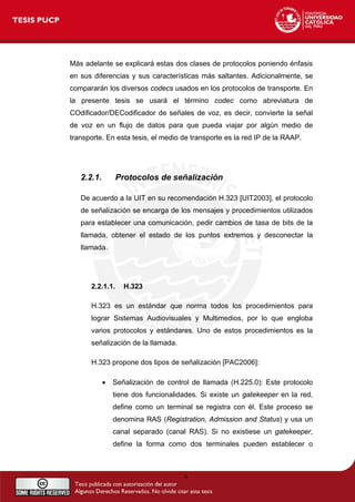 Más adelante se explicará estas dos clases de protocolos poniendo énfasis
en sus diferencias y sus características más saltantes. Adicionalmente, se
compararán los diversos codecs usados en los protocolos de transporte. En
la presente tesis se usará el término codec como abreviatura de
COdificador/DECodificador de señales de voz, es decir, convierte la señal
de voz en un flujo de datos para que pueda viajar por algún medio de
transporte. En esta tesis, el medio de transporte es la red IP de la RAAP.
2.2.1. Protocolos de señalización
De acuerdo a la UIT en su recomendación H.323 [UIT2003], el protocolo
de señalización se encarga de los mensajes y procedimientos utilizados
para establecer una comunicación, pedir cambios de tasa de bits de la
llamada, obtener el estado de los puntos extremos y desconectar la
llamada.
2.2.1.1. H.323
H.323 es un estándar que norma todos los procedimientos para
lograr Sistemas Audiovisuales y Multimedios, por lo que engloba
varios protocolos y estándares. Uno de estos procedimientos es la
señalización de la llamada.
H.323 propone dos tipos de señalización [PAC2006]:
• Señalización de control de llamada (H.225.0): Este protocolo
tiene dos funcionalidades. Si existe un gatekeeper en la red,
define como un terminal se registra con él. Este proceso se
denomina RAS (Registration, Admission and Status) y usa un
canal separado (canal RAS). Si no existiese un gatekeeper,
define la forma como dos terminales pueden establecer o
6
 