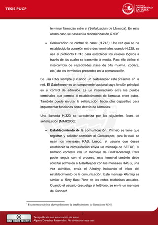 terminar llamadas entre sí (Señalización de Llamada). En este
último caso se basa en la recomendación Q.9311
.
• Señalización de control de canal (H.245): Una vez que se ha
establecido la conexión entre dos terminales usando H.225, se
usa el protocolo H.245 para establecer los canales lógicos a
través de los cuales se transmite la media. Para ello define el
intercambio de capacidades (tasa de bits máxima, codecs,
etc.) de los terminales presentes en la comunicación.
Se usa RAS siempre y cuando un Gatekeeper esté presente en la
red. El Gatekeeper es un componente opcional cuya función principal
es el control de admisión. Es un intermediario entre los puntos
terminales que permite el establecimiento de llamadas entre estos.
También puede enrutar la señalización hacia otro dispositivo para
implementar funciones como desvío de llamadas.
Una llamada H.323 se caracteriza por las siguientes fases de
señalización [MAR2006]:
• Establecimiento de la comunicación. Primero se tiene que
registrar y solicitar admisión al Gatekeeper, para lo cual se
usan los mensajes RAS. Luego, el usuario que desea
establecer la comunicación envía un mensaje de SETUP, el
llamado contesta con un mensaje de CallProceeding. Para
poder seguir con el proceso, este terminal también debe
solicitar admisión al GateKeeper con los mensajes RAS y, una
vez admitido, envía el Alerting indicando el inicio del
establecimiento de la comunicación. Este mensaje Alerting es
similar al Ring Back Tone de las redes telefónicas actuales.
Cuando el usuario descuelga el teléfono, se envía un mensaje
de Connect.
1
Esta norma establece el procedimiento de establecimiento de llamada en RDSI
7
 