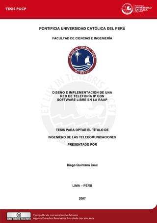 PONTIFICIA UNIVERSIDAD CATÓLICA DEL PERÚ
FACULTAD DE CIENCIAS E INGENIERÍA
DISEÑO E IMPLEMENTACIÓN DE UNA
RED DE TELEFONÍA IP CON
SOFTWARE LIBRE EN LA RAAP
TESIS PARA OPTAR EL TÍTULO DE
INGENIERO DE LAS TELECOMUNICACIONES
PRESENTADO POR
Diego Quintana Cruz
LIMA – PERÚ
2007
 