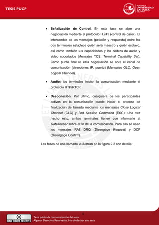• Señalización de Control. En esta fase se abre una
negociación mediante el protocolo H.245 (control de canal). El
intercambio de los mensajes (petición y respuesta) entre los
dos terminales establece quién será maestro y quién esclavo,
así como también sus capacidades y los codecs de audio y
video soportados (Mensajes TCS, Terminal Capability Set).
Como punto final de esta negociación se abre el canal de
comunicación (direcciones IP, puerto) (Mensajes OLC, Open
Logical Channel).
• Audio: los terminales inician la comunicación mediante el
protocolo RTP/RTCP.
• Desconexión. Por ultimo, cualquiera de los participantes
activos en la comunicación puede iniciar el proceso de
finalización de llamada mediante los mensajes Close Logical
Channel (CLC) y End Session Command (ESC). Una vez
hecho esto, ambos terminales tienen que informarle al
Gatekeeper sobre el fin de la comunicación. Para ello se usan
los mensajes RAS DRQ (Disengage Request) y DCF
(Disengage Confirm).
Las fases de una llamada se ilustran en la figura 2.2 con detalle:
8
 