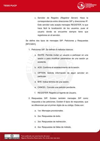 c. Servidor de Registro (Registrar Server): Hace la
correspondencia entre direcciones SIP y direcciones IP.
Este servidor solo acepta mensajes REGISTER, lo que
hace fácil la localización de los usuarios, pues el
usuario donde se encuentre siempre tiene que
registrarse en el servidor.
Se define dos tipos de mensajes SIP: Peticiones y Respuestas
[RFC3261].
1. Peticiones SIP. Se definen 6 métodos básicos:
a. INVITE: Permite invitar un usuario a participar en una
sesión o para modificar parámetros de una sesión ya
existente.
b. ACK: Confirma el establecimiento de la sesión.
c. OPTION: Solicita información de algún servidor en
particular.
d. BYE: Indica término de una sesión.
e. CANCEL: Cancela una petición pendiente.
f. REGISTER: Registra al Agente de Usuario.
2. Respuestas SIP: Existen también mensajes SIP como
respuesta a las peticiones. Existen 6 tipos de respuestas, que
se diferencian por el primer dígito de su código. Estas son:
a. 1xx: Mensajes provisionales.
b. 2xx: Respuestas de éxito.
c. 3xx: Respuestas de redirección.
d. 4xx: Respuestas de fallas de método.
11
 