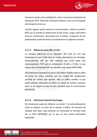 Cuando la sesión se ha establecido, entra a funcionar el protocolo de
transporte (RTP, Real-time Transport Protocol), que es el encargado
del transporte de la voz.
Cuando alguien quiere terminar la comunicación, manda la petición
BYE que el servidor lo redirecciona al otro punto. Luego, este último
envía la confirmación, terminando así la sesión. Cualquiera de los
participantes puede terminar la conversación en cualquier momento.
2.2.1.3. Diferencia entre SIP y H.323
La principal diferencia es la velocidad: SIP hace en una sola
transacción lo que H.323 hace en varios intercambios de mensajes.
Adicionalmente, SIP usa UDP mientras que H.323 debe usar
necesariamente TCP para la señalización (H.225 y H.245), lo que
origina que una llamada SIP sea atendida más rápido [HER1999].
Otra diferencia importante es que H.323 define canales lógicos antes
de enviar los datos, mientras que una unidad SIP simplemente
publicita los codecs que soporta, más no define canales, lo que
puede generar saturación de tráfico en casos de muchos usuarios,
pues no se separa la tasa de bits necesaria para la comunicación
[MAR2006].
2.2.1.4. IAX2 (Inter Asterisk Exchange)
Es el protocolo usado por Asterisk. La versión 1 de este protocolo ha
caído en desuso, en favor de la versión 2 (IAX2). Al momento de
redactar esta tesis, este protocolo se encontraba en borrador para
ser un RFC [SPE2006], por lo que no hay mucha información
disponible.
13
 