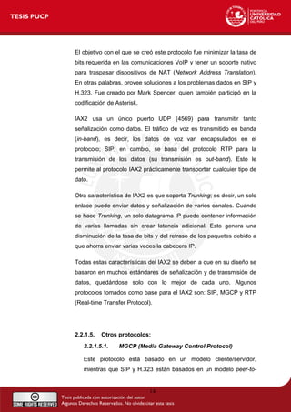 El objetivo con el que se creó este protocolo fue minimizar la tasa de
bits requerida en las comunicaciones VoIP y tener un soporte nativo
para traspasar dispositivos de NAT (Network Address Translation).
En otras palabras, provee soluciones a los problemas dados en SIP y
H.323. Fue creado por Mark Spencer, quien también participó en la
codificación de Asterisk.
IAX2 usa un único puerto UDP (4569) para transmitir tanto
señalización como datos. El tráfico de voz es transmitido en banda
(in-band), es decir, los datos de voz van encapsulados en el
protocolo; SIP, en cambio, se basa del protocolo RTP para la
transmisión de los datos (su transmisión es out-band). Esto le
permite al protocolo IAX2 prácticamente transportar cualquier tipo de
dato.
Otra característica de IAX2 es que soporta Trunking; es decir, un solo
enlace puede enviar datos y señalización de varios canales. Cuando
se hace Trunking, un solo datagrama IP puede contener información
de varias llamadas sin crear latencia adicional. Esto genera una
disminución de la tasa de bits y del retraso de los paquetes debido a
que ahorra enviar varias veces la cabecera IP.
Todas estas características del IAX2 se deben a que en su diseño se
basaron en muchos estándares de señalización y de transmisión de
datos, quedándose solo con lo mejor de cada uno. Algunos
protocolos tomados como base para el IAX2 son: SIP, MGCP y RTP
(Real-time Transfer Protocol).
2.2.1.5. Otros protocolos:
2.2.1.5.1. MGCP (Media Gateway Control Protocol)
Este protocolo está basado en un modelo cliente/servidor,
mientras que SIP y H.323 están basados en un modelo peer-to-
14
 