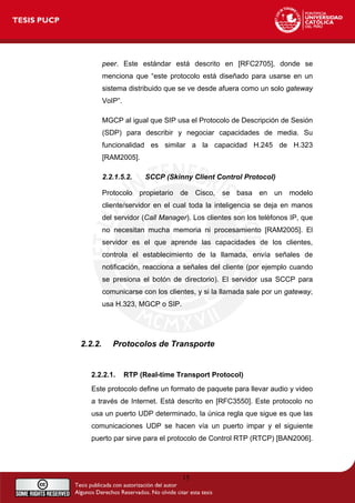 peer. Este estándar está descrito en [RFC2705], donde se
menciona que “este protocolo está diseñado para usarse en un
sistema distribuido que se ve desde afuera como un solo gateway
VoIP”.
MGCP al igual que SIP usa el Protocolo de Descripción de Sesión
(SDP) para describir y negociar capacidades de media. Su
funcionalidad es similar a la capacidad H.245 de H.323
[RAM2005].
2.2.1.5.2. SCCP (Skinny Client Control Protocol)
Protocolo propietario de Cisco, se basa en un modelo
cliente/servidor en el cual toda la inteligencia se deja en manos
del servidor (Call Manager). Los clientes son los teléfonos IP, que
no necesitan mucha memoria ni procesamiento [RAM2005]. El
servidor es el que aprende las capacidades de los clientes,
controla el establecimiento de la llamada, envía señales de
notificación, reacciona a señales del cliente (por ejemplo cuando
se presiona el botón de directorio). El servidor usa SCCP para
comunicarse con los clientes, y si la llamada sale por un gateway,
usa H.323, MGCP o SIP.
2.2.2. Protocolos de Transporte
2.2.2.1. RTP (Real-time Transport Protocol)
Este protocolo define un formato de paquete para llevar audio y video
a través de Internet. Está descrito en [RFC3550]. Este protocolo no
usa un puerto UDP determinado, la única regla que sigue es que las
comunicaciones UDP se hacen vía un puerto impar y el siguiente
puerto par sirve para el protocolo de Control RTP (RTCP) [BAN2006].
15
 
