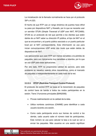 La inicialización de la llamada normalmente se hace por el protocolo
SIP o H.323.
El hecho de que RTP use un rango dinámico de puertos hace difícil
su paso por dispositivos NAT y firewalls, por lo que se necesita usar
un servidor STUN (Simple Traversal of UDP over NAT, RFC3489).
STUN es un protocolo de red que permite a los clientes que estén
detrás de un NAT saber su dirección IP pública, el tipo de NAT en el
que se encuentran y el puerto público asociado a un puerto particular
local por el NAT correspondiente. Esta información se usa para
iniciar comunicaciones UDP entre dos hosts que están detrás de
dispositivos de NAT.
Las aplicaciones que usan RTP son menos sensibles a la pérdida de
paquetes, pero son típicamente muy sensibles a retardos, por lo que
se usa UDP para esas aplicaciones.
Por otro lado, RTP no proporciona calidad de servicio, pero este
problema se resuelve usando otros mecanismos, como el marcado
de paquetes o independientemente en cada nodo de la red.
2.2.2.2. RTCP (Real-time Transport Control Protocol)
El protocolo de control RTP se basa en la transmisión de paquetes
de control fuera de banda a todos los nodos participantes en la
sesión. Tiene 3 funciones principales [BAN2006]:
• Provee realimentación en la calidad de la data.
• Utiliza nombres canónicos (CNAME) para identificar a cada
usuario durante una sesión.
• Como cada participante envía sus tramas de control a los
demás, cada usuario sabe el número total de participantes.
Este número se usa para calcular la tasa a la cual se van a
enviar los paquetes. Más usuarios en una sesión significan
16
 