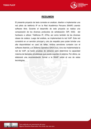 RESUMEN
El presente proyecto de tesis consiste en analizar, diseñar e implementar una
red piloto de telefonía IP en la Red Académica Peruana (RAAP) usando
software libre. Durante el desarrollo de este proyecto se realiza una
comparación de los diversos protocolos de señalización: SIP, IAX2; del
hardware a utilizar: Teléfonos IP, ATAs; así como también de las diversas
clases de codecs. Luego del análisis, se implementará la red VoIP. Esta red
consistirá en un servidor principal y otro de respaldo para poder brindar una
alta disponibilidad en caso de fallas. Ambos servidores contarán con el
software Asterisk y un Sistema Operativo GNU/Linux. Una vez implementada la
red de VoIP, se harán pruebas de esfuerzo para determinar la capacidad
máxima de llamadas simultáneas que pueda soportar el sistema. Por último, se
elaborará una recomendación formal a la RAAP sobre el uso de estas
tecnologías.
 