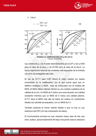 • Ley-µ:
o
( )
)
1
ln(
1
ln
μ
μ
+
+
=
x
y (3)
FIGURA 2.4. COMPARACIÓN LEY-µ VS. LEY-A
Fuente: [HUA2005]
Los valores de µ y de A están estandarizados por la UIT y son µ=255
para el caso de la ley-µ y de A=100 para el caso de la ley-A. La
forma logarítmica refuerza las muestras más pequeñas de la entrada
con el fin de protegerlas del ruido.
El uso de G.711 para VoIP ofrece la mejor calidad (no realiza
compresión en la codificación), por lo que suena igual que un
teléfono analógico o RDSI. Esto se comprueba con la medida del
MOS. El MOS (Mean Opinion Score) es una medida cualitativa de la
calidad de la voz. Un MOS de 5 indica una comunicación con calidad
excelente mientras que un MOS de 0 indica una calidad pésima.
G.711 tiene el MOS más alto de todos los codecs en condiciones
ideales (sin pérdida de paquetes), con un MOS de 4.1.
También presenta el menor retardo debido a que no hay un uso
extensivo del CPU (no hay compresión de datos).
El inconveniente principal es que necesita mayor tasa de bits que
otros codecs, aproximadamente 80 kbps incluyendo toda la cabecera
18
 