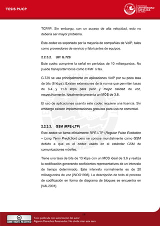TCP/IP. Sin embargo, con un acceso de alta velocidad, esto no
debería ser mayor problema.
Este codec es soportado por la mayoría de compañías de VoIP, tales
como proveedores de servicio y fabricantes de equipos.
2.2.3.2. UIT G.729
Este codec comprime la señal en períodos de 10 milisegundos. No
puede transportar tonos como DTMF o fax.
G.729 se usa principalmente en aplicaciones VoIP por su poca tasa
de bits (8 kbps). Existen extensiones de la norma que permiten tasas
de 6.4 y 11.8 kbps para peor y mejor calidad de voz,
respectivamente. Idealmente presenta un MOS de 3.8.
El uso de aplicaciones usando este codec requiere una licencia. Sin
embargo existen implementaciones gratuitas para uso no comercial.
2.2.3.3. GSM (RPE-LTP)
Este codec se llama oficialmente RPE-LTP (Regular Pulse Excitation
– Long Term Prediction) pero se conoce mundialmente como GSM
debido a que es el codec usado en el estándar GSM de
comunicaciones móviles.
Tiene una tasa de bits de 13 kbps con un MOS ideal de 3.6 y realiza
la codificación generando coeficientes representativos de un intervalo
de tiempo determinado. Este intervalo normalmente es de 20
milisegundos de voz [WOO1998]. La descripción de todo el proceso
de codificación en forma de diagrama de bloques se encuentra en
[VAL2001].
19
 
