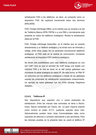 señalización FXO a los teléfonos, es decir, se comporta como un
dispositivo FXS. Se explicará brevemente estos dos términos
[WAL2005]:
FXO: Foreign eXchange Office, es la interfaz que se conecta a la red
de Telefonía Básica (RTB, PSTN) o a una PBX y normalmente está
presente en todos los teléfonos analógicos. Recibe la señalización
dada por la FXS.
FXS: Foreign eXchange Subscriber, es la interfaz que se conecta
directamente a un teléfono analógico y le brinda tono de timbrado y
voltaje, entre otras cosas. En un escenario convencional (telefonía
analógica), el FXS está en la central de conmutación, brindando
señalización al dispositivo FXO (teléfono analógico).
Se tienen dos posibilidades para usar teléfonos analógicos en una
red VoIP: Una es que el servidor de VoIP tenga una tarjeta con
módulos FXS y la otra es tener en la red ciertos gateways que
conviertan la señal analógica en datos IP. De esta forma, la PBX IP
se comunica con los teléfonos analógicos a través de los gateways
usando los protocolos de señalización mencionados anteriormente.
Un ejemplo de estos gateways son los ATAs (Analog Telephone
Adapter).
2.2.4.2. Teléfonos IP
Son dispositivos que soportan uno o varios protocolos de
señalización. Entre las marcas más conocidas se tiene a Atcom,
Cisco, Sipura (comprado por Cisco), etc. La gran mayoría soporta
como mínimo el codec G.711, pudiendo soportar otros más.
Adicionalmente pueden tener otras funcionalidades tales como
supresión de silencios o conexión redundante a dos servidores. Para
las diversas pruebas en la presente tesis se usará el teléfono IP
22
 