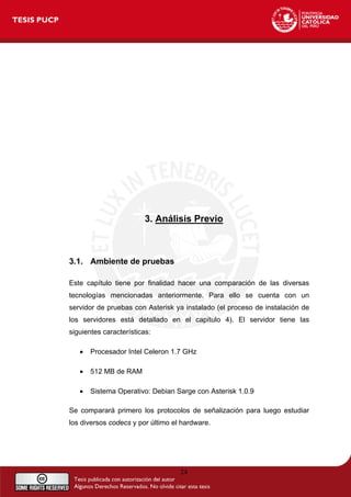 3. Análisis Previo
3.1. Ambiente de pruebas
Este capítulo tiene por finalidad hacer una comparación de las diversas
tecnologías mencionadas anteriormente. Para ello se cuenta con un
servidor de pruebas con Asterisk ya instalado (el proceso de instalación de
los servidores está detallado en el capítulo 4). El servidor tiene las
siguientes características:
• Procesador Intel Celeron 1.7 GHz
• 512 MB de RAM
• Sistema Operativo: Debian Sarge con Asterisk 1.0.9
Se comparará primero los protocolos de señalización para luego estudiar
los diversos codecs y por último el hardware.
24
 