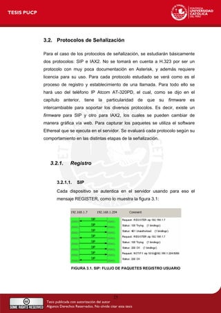 3.2. Protocolos de Señalización
Para el caso de los protocolos de señalización, se estudiarán básicamente
dos protocolos: SIP e IAX2. No se tomará en cuenta a H.323 por ser un
protocolo con muy poca documentación en Asterisk, y además requiere
licencia para su uso. Para cada protocolo estudiado se verá como es el
proceso de registro y establecimiento de una llamada. Para todo ello se
hará uso del teléfono IP Atcom AT-320PD, el cual, como se dijo en el
capítulo anterior, tiene la particularidad de que su firmware es
intercambiable para soportar los diversos protocolos. Es decir, existe un
firmware para SIP y otro para IAX2, los cuales se pueden cambiar de
manera gráfica vía web. Para capturar los paquetes se utiliza el software
Ethereal que se ejecuta en el servidor. Se evaluará cada protocolo según su
comportamiento en las distintas etapas de la señalización.
3.2.1. Registro
3.2.1.1. SIP
Cada dispositivo se autentica en el servidor usando para eso el
mensaje REGISTER, como lo muestra la figura 3.1:
FIGURA 3.1. SIP: FLUJO DE PAQUETES REGISTRO USUARIO
25
 