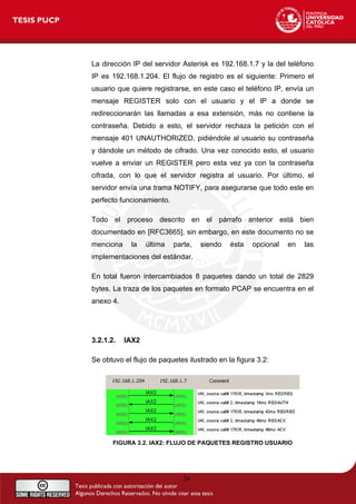 La dirección IP del servidor Asterisk es 192.168.1.7 y la del teléfono
IP es 192.168.1.204. El flujo de registro es el siguiente: Primero el
usuario que quiere registrarse, en este caso el teléfono IP, envía un
mensaje REGISTER solo con el usuario y el IP a donde se
redireccionarán las llamadas a esa extensión, más no contiene la
contraseña. Debido a esto, el servidor rechaza la petición con el
mensaje 401 UNAUTHORIZED, pidiéndole al usuario su contraseña
y dándole un método de cifrado. Una vez conocido esto, el usuario
vuelve a enviar un REGISTER pero esta vez ya con la contraseña
cifrada, con lo que el servidor registra al usuario. Por último, el
servidor envía una trama NOTIFY, para asegurarse que todo este en
perfecto funcionamiento.
Todo el proceso descrito en el párrafo anterior está bien
documentado en [RFC3665], sin embargo, en este documento no se
menciona la última parte, siendo ésta opcional en las
implementaciones del estándar.
En total fueron intercambiados 8 paquetes dando un total de 2829
bytes. La traza de los paquetes en formato PCAP se encuentra en el
anexo 4.
3.2.1.2. IAX2
Se obtuvo el flujo de paquetes ilustrado en la figura 3.2:
FIGURA 3.2. IAX2: FLUJO DE PAQUETES REGISTRO USUARIO
26
 