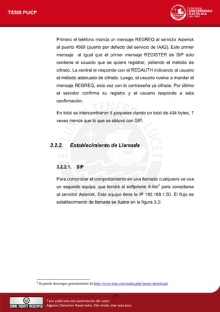 27
Primero el teléfono manda un mensaje REGREQ al servidor Asterisk
al puerto 4569 (puerto por defecto del servicio de IAX2). Este primer
mensaje al igual que el primer mensaje REGISTER de SIP solo
contiene el usuario que se quiere registrar, pidiendo el método de
cifrado. La central le responde con el REGAUTH indicando al usuario
el método adecuado de cifrado. Luego, el usuario vuelve a mandar el
mensaje REGREQ, esta vez con la contraseña ya cifrada. Por último
el servidor confirma su registro y el usuario responde a esta
confirmación.
En total se intercambiaron 5 paquetes dando un total de 404 bytes, 7
veces menos que lo que se obtuvo con SIP.
3.2.2. Establecimiento de Llamada
3.2.2.1. SIP
Para comprobar el comportamiento en una llamada cualquiera se usa
un segundo equipo, que tendrá el softphone X-lite2
para conectarse
al servidor Asterisk. Este equipo tiene la IP 192.168.1.50. El flujo de
establecimiento de llamada se ilustra en la figura 3.3:
2
Se puede descargar gratuitamente de http://www.xten.com/index.php?menu=download
 