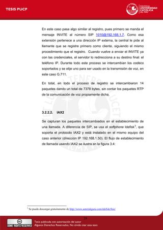 29
En este caso pasa algo similar al registro, pues primero se manda el
mensaje INVITE al número SIP 1010@192.168.1.7. Como esa
extensión pertenece a una dirección IP externa, la central le pide al
llamante que se registre primero como cliente, siguiendo el mismo
procedimiento que el registro. Cuando vuelve a enviar el INVITE ya
con las credenciales, el servidor lo redirecciona a su destino final: el
teléfono IP. Durante todo este proceso se intercambian los codecs
soportados y se elije uno para ser usado en la transmisión de voz, en
este caso G.711.
En total, en todo el proceso de registro se intercambiaron 14
paquetes dando un total de 7378 bytes, sin contar los paquetes RTP
de la comunicación de voz propiamente dicha.
3.2.2.2. IAX2
Se capturan los paquetes intercambiados en el establecimiento de
una llamada. A diferencia de SIP, se usa el softphone Idefisk3
, que
soporta el protocolo IAX2 y está instalado en el mismo equipo del
caso anterior (dirección IP 192.168.1.50). El flujo de establecimiento
de llamada usando IAX2 se ilustra en la figura 3.4:
3
Se puede descargar gratuitamente de http://www.asteriskguru.com/idefisk/free/
 