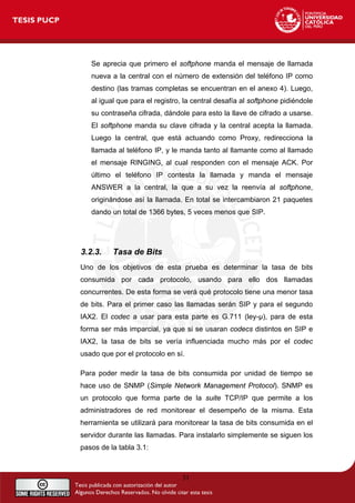Se aprecia que primero el softphone manda el mensaje de llamada
nueva a la central con el número de extensión del teléfono IP como
destino (las tramas completas se encuentran en el anexo 4). Luego,
al igual que para el registro, la central desafía al softphone pidiéndole
su contraseña cifrada, dándole para esto la llave de cifrado a usarse.
El softphone manda su clave cifrada y la central acepta la llamada.
Luego la central, que está actuando como Proxy, redirecciona la
llamada al teléfono IP, y le manda tanto al llamante como al llamado
el mensaje RINGING, al cual responden con el mensaje ACK. Por
último el teléfono IP contesta la llamada y manda el mensaje
ANSWER a la central, la que a su vez la reenvía al softphone,
originándose así la llamada. En total se intercambiaron 21 paquetes
dando un total de 1366 bytes, 5 veces menos que SIP.
3.2.3. Tasa de Bits
Uno de los objetivos de esta prueba es determinar la tasa de bits
consumida por cada protocolo, usando para ello dos llamadas
concurrentes. De esta forma se verá qué protocolo tiene una menor tasa
de bits. Para el primer caso las llamadas serán SIP y para el segundo
IAX2. El codec a usar para esta parte es G.711 (ley-µ), para de esta
forma ser más imparcial, ya que si se usaran codecs distintos en SIP e
IAX2, la tasa de bits se vería influenciada mucho más por el codec
usado que por el protocolo en sí.
Para poder medir la tasa de bits consumida por unidad de tiempo se
hace uso de SNMP (Simple Network Management Protocol). SNMP es
un protocolo que forma parte de la suite TCP/IP que permite a los
administradores de red monitorear el desempeño de la misma. Esta
herramienta se utilizará para monitorear la tasa de bits consumida en el
servidor durante las llamadas. Para instalarlo simplemente se siguen los
pasos de la tabla 3.1:
31
 