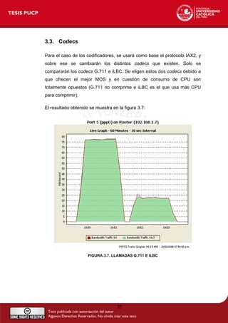 3.3. Codecs
Para el caso de los codificadores, se usará como base el protocolo IAX2, y
sobre ese se cambiarán los distintos codecs que existen. Solo se
compararán los codecs G.711 e iLBC. Se eligen estos dos codecs debido a
que ofrecen el mejor MOS y en cuestión de consumo de CPU son
totalmente opuestos (G.711 no comprime e iLBC es el que usa más CPU
para comprimir).
El resultado obtenido se muestra en la figura 3.7:
FIGURA 3.7. LLAMADAS G.711 E ILBC
35
 