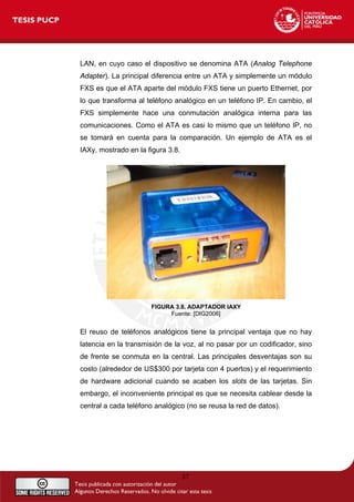 LAN, en cuyo caso el dispositivo se denomina ATA (Analog Telephone
Adapter). La principal diferencia entre un ATA y simplemente un módulo
FXS es que el ATA aparte del módulo FXS tiene un puerto Ethernet, por
lo que transforma al teléfono analógico en un teléfono IP. En cambio, el
FXS simplemente hace una conmutación analógica interna para las
comunicaciones. Como el ATA es casi lo mismo que un teléfono IP, no
se tomará en cuenta para la comparación. Un ejemplo de ATA es el
IAXy, mostrado en la figura 3.8.
FIGURA 3.8. ADAPTADOR IAXY
Fuente: [DIG2006]
El reuso de teléfonos analógicos tiene la principal ventaja que no hay
latencia en la transmisión de la voz, al no pasar por un codificador, sino
de frente se conmuta en la central. Las principales desventajas son su
costo (alrededor de US$300 por tarjeta con 4 puertos) y el requerimiento
de hardware adicional cuando se acaben los slots de las tarjetas. Sin
embargo, el inconveniente principal es que se necesita cablear desde la
central a cada teléfono analógico (no se reusa la red de datos).
37
 