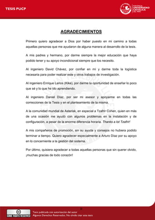 AGRADECIMIENTOS
Primero quiero agradecer a Dios por haber puesto en mi camino a todas
aquellas personas que me ayudaron de alguna manera al desarrollo de la tesis.
A mis padres y hermano, por darme siempre la mejor educación que haya
podido tener y su apoyo incondicional siempre que los necesito.
Al ingeniero David Chávez, por confiar en mí y darme toda la logística
necesaria para poder realizar este y otros trabajos de investigación.
Al ingeniero Enrique Larios (Kike), por darme la oportunidad de enseñar lo poco
que sé y lo que he ido aprendiendo.
Al ingeniero Daniel Díaz, por ser mi asesor y apoyarme en todas las
correcciones de la Tesis y en el planteamiento de la misma.
A la comunidad mundial de Asterisk, en especial a Tzafrir Cohen, quien en más
de una ocasión me ayudó con algunos problemas en la instalación y de
configuración, a pesar de la enorme diferencia horaria. Thanks a lot Tzafrir!
A mis compañeros de promoción, sin su ayuda y consejos no hubiera podido
terminar a tiempo. Quiero agradecer especialmente a Arturo Díaz por su apoyo
en lo concerniente a la gestión del sistema.
Por último, quisiera agradecer a todas aquellas personas que sin querer olvido,
¡muchas gracias de todo corazón!
II
 