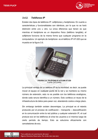 3.4.2. Teléfonos IP
Existen dos tipos de teléfonos IP: softphones y hardphones. En cuanto a
características y funcionalidades son idénticos, por lo que no se hará
distinción entre uno u otro. La única diferencia que tienen es que
mientras el hardphone es un dispositivo físico (teléfono tangible), el
softphone funciona de la misma forma que cualquier programa en la
computadora. Un ejemplo de hardphone es el teléfono IP AT-320 que se
muestra en la figura 3.9.
FIGURA 3.9. TELÉFONO IP ATCOM AT-320
Fuente: [ATC2006]
La principal ventaja de un teléfono IP es la movilidad, es decir, se puede
mover el equipo en cualquier punto de la red y se mantiene su mismo
número de extensión, esto no es posible con los teléfonos analógicos,
donde cada ranura identifica a un número. Esto conlleva un reuso de la
infraestructura de datos para pasar voz, abaratando costos a largo plazo.
Sin embargo también existen desventajas. La principal es el retardo
producido por el proceso de codificación – transporte – descodificación
en la comunicación entre la red pública y cualquier extensión IP, el cual
produce eco en los teléfonos al oírse los usuarios a sí mismos luego de
cierto período de tiempo. Esto se soluciona eficazmente con
canceladores de eco.
38
 
