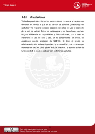 3.4.3. Conclusiones
Vistas las principales diferencias se recomienda comenzar a trabajar con
teléfonos IP, debido a que en su versión de software (softphone) son
gratuitos y no requiere cableado especial para ellos (se usa el cableado
de la red de datos). Entre los softphones y los hardphones no hay
ninguna diferencia en capacidades y funcionalidades, por lo que es
indiferente el uso de uno u otro. En lo concerniente al precio, un
hardphone cuesta alrededor de US$100. Si bien el precio es
relativamente alto, se tiene la ventaja de la comodidad y de no tener que
depender de una PC para poder realizar llamadas. Si solo se quiere la
funcionalidad, lo ideal es trabajar con softphones gratuitos.
39
 