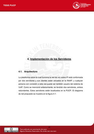 4. Implementación de los Servidores
4.1. Arquitectura
La plataforma sobre la cual funciona la red de voz sobre IP está conformada
por dos servidores y sus clientes están ubicados en la RAAP; y cualquier
persona con conexión a esta red puede ser también usuario del sistema de
VoIP. Como se mencionó anteriormente, se tendrán dos servidores, ambos
redundantes. Estos servidores están localizados en la PUCP. El diagrama
de red propuesto se muestra en la figura 4.1:
40
 