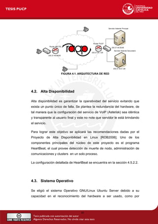 FIGURA 4.1. ARQUITECTURA DE RED
4.2. Alta Disponibilidad
Alta disponibilidad es garantizar la operatividad del servicio evitando que
exista un punto único de falla. Se plantea la redundancia del hardware, de
tal manera que la configuración del servicio de VoIP (Asterisk) sea idéntica
y transparente al usuario final y este no note que servidor le está brindando
el servicio.
Para lograr este objetivo se aplicará las recomendaciones dadas por el
Proyecto de Alta Disponibilidad en Linux [ROB2006]. Uno de los
componentes principales del núcleo de este proyecto es el programa
HeartBeat, el cual provee detección de muerte de nodo, administración de
comunicaciones y clusters en un solo proceso.
La configuración detallada de HeartBeat se encuentra en la sección 4.5.2.2.
4.3. Sistema Operativo
Se eligió el sistema Operativo GNU/Linux Ubuntu Server debido a su
capacidad en el reconocimiento del hardware a ser usado, como por
41
 
