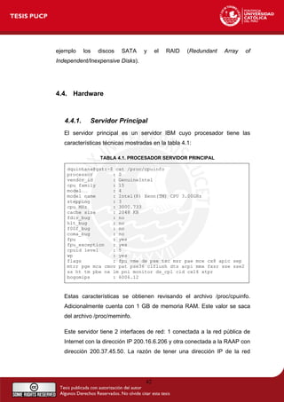 ejemplo los discos SATA y el RAID (Redundant Array of
Independent/Inexpensive Disks).
4.4. Hardware
4.4.1. Servidor Principal
El servidor principal es un servidor IBM cuyo procesador tiene las
características técnicas mostradas en la tabla 4.1:
TABLA 4.1. PROCESADOR SERVIDOR PRINCIPAL
dquintana@gst:~$ cat /proc/cpuinfo
processor : 0
vendor_id : GenuineIntel
cpu family : 15
model : 4
model name : Intel(R) Xeon(TM) CPU 3.00GHz
stepping : 3
cpu MHz : 3000.733
cache size : 2048 KB
fdiv_bug : no
hlt_bug : no
f00f_bug : no
coma_bug : no
fpu : yes
fpu_exception : yes
cpuid level : 5
wp : yes
flags : fpu vme de pse tsc msr pae mce cx8 apic sep
mtrr pge mca cmov pat pse36 clflush dts acpi mmx fxsr sse sse2
ss ht tm pbe nx lm pni monitor ds_cpl cid cx16 xtpr
bogomips : 6006.12
Estas características se obtienen revisando el archivo /proc/cpuinfo.
Adicionalmente cuenta con 1 GB de memoria RAM. Este valor se saca
del archivo /proc/meminfo.
Este servidor tiene 2 interfaces de red: 1 conectada a la red pública de
Internet con la dirección IP 200.16.6.206 y otra conectada a la RAAP con
dirección 200.37.45.50. La razón de tener una dirección IP de la red
42
 