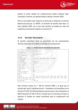 pública es poder realizar las configuraciones desde cualquier lugar
conectado a Internet, por ejemplo desde cualquier conexión ADSL.
Para la red pública esta máquina se llama gst y pertenece al dominio
telecom.pucp.edu.pe. La RAAP, al momento de escribir esta tesis, no
tiene registros DNS, por lo que este servidor se localiza en esta red
académica únicamente mediante su dirección IP.
4.4.2. Servidor Secundario
El servidor secundario tiene un procesador con las características
técnicas mostradas en la tabla 4.2 (tomado de /proc/cpuinfo):
TABLA 4.2. PROCESADOR SERVIDOR SECUNDARIO
root@git:~$ cat /proc/cpuinfo
processor : 0
vendor_id : GenuineIntel
cpu family : 15
model : 2
model name : Intel(R) Xeon(TM) CPU 2.80GHz
stepping : 9
cpu MHz : 2795.711
cache size : 512 KB
fdiv_bug : no
hlt_bug : no
f00f_bug : no
coma_bug : no
fpu : yes
fpu_exception : yes
cpuid level : 2
wp : yes
flags : fpu vme de pse tsc msr pae mce cx8 apic sep
mtrr pge mca cmov pat pse36 clflush dts acpi mmx fxsr sse sse2
ss ht tm pbe cid xtpr
bogomips : 5591.20
Este servidor cuenta con 1 GB de memoria RAM y al igual que el
servidor gst, tiene 2 interfaces de red: 1 conectada a la red pública con la
dirección IP 200.16.6.205 (git.telecom.pucp.edu.pe) y otra conectada a la
RAAP (dirección IP 200.37.45.51). Al igual que en el servidor principal, la
dirección IP pública es usada únicamente para la configuración del
sistema.
43
 