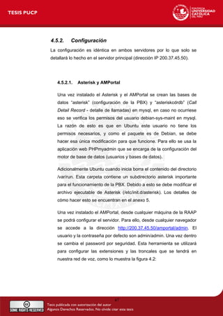4.5.2. Configuración
La configuración es idéntica en ambos servidores por lo que solo se
detallará lo hecho en el servidor principal (dirección IP 200.37.45.50).
4.5.2.1. Asterisk y AMPortal
Una vez instalado el Asterisk y el AMPortal se crean las bases de
datos “asterisk” (configuración de la PBX) y “asteriskcdrdb” (Call
Detail Record - detalle de llamadas) en mysql, en caso no ocurriese
eso se verifica los permisos del usuario debian-sys-maint en mysql.
La razón de esto es que en Ubuntu este usuario no tiene los
permisos necesarios, y como el paquete es de Debian, se debe
hacer esa única modificación para que funcione. Para ello se usa la
aplicación web PHPmyadmin que se encarga de la configuración del
motor de base de datos (usuarios y bases de datos).
Adicionalmente Ubuntu cuando inicia borra el contenido del directorio
/var/run. Esta carpeta contiene un subdirectorio asterisk importante
para el funcionamiento de la PBX. Debido a esto se debe modificar el
archivo ejecutable de Asterisk (/etc/init.d/asterisk). Los detalles de
cómo hacer esto se encuentran en el anexo 5.
Una vez instalado el AMPortal, desde cualquier máquina de la RAAP
se podrá configurar el servidor. Para ello, desde cualquier navegador
se accede a la dirección http://200.37.45.50/amportal/admin. El
usuario y la contraseña por defecto son admin/admin. Una vez dentro
se cambia el password por seguridad. Esta herramienta se utilizará
para configurar las extensiones y las troncales que se tendrá en
nuestra red de voz, como lo muestra la figura 4.2:
47
 