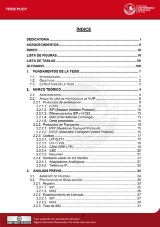 ÍNDICE
DEDICATORIA ................................................................................................... I
AGRADECIMIENTOS........................................................................................ II
ÍNDICE.............................................................................................................. III
LISTA DE FIGURAS......................................................................................... VI
LISTA DE TABLAS ......................................................................................... VII
GLOSARIO..................................................................................................... VIII
1. FUNDAMENTOS DE LA TESIS................................................................. 1
1.1. INTRODUCCIÓN....................................................................................... 1
1.2. OBJETIVOS ............................................................................................ 2
1.3. ESTRUCTURA DE LA TESIS ...................................................................... 3
2. MARCO TEÓRICO ..................................................................................... 4
2.1. ANTECEDENTES ..................................................................................... 4
2.2. ARQUITECTURA DE PROTOCOLOS DE VOIP............................................... 5
2.2.1. Protocolos de señalización............................................................... 6
2.2.1.1. H.323 ........................................................................................ 6
2.2.1.2. SIP (Session Initiation Protocol).............................................. 10
2.2.1.3. Diferencia entre SIP y H.323................................................... 13
2.2.1.4. IAX2 (Inter Asterisk Exchange) ............................................... 13
2.2.1.5. Otros protocolos:..................................................................... 14
2.2.2. Protocolos de Transporte............................................................... 15
2.2.2.1. RTP (Real-time Transport Protocol)........................................ 15
2.2.2.2. RTCP (Real-time Transport Control Protocol)......................... 16
2.2.3. Codecs........................................................................................... 17
2.2.3.1. UIT G.711 ............................................................................... 17
2.2.3.2. UIT G.729 ............................................................................... 19
2.2.3.3. GSM (RPE-LTP) ..................................................................... 19
2.2.3.4. iLBC ........................................................................................ 20
2.2.3.5. Resumen................................................................................. 21
2.2.4. Hardware usado en los clientes ..................................................... 21
2.2.4.1. Adaptadores Analógicos: ........................................................ 21
2.2.4.2. Teléfonos IP............................................................................ 22
3. ANÁLISIS PREVIO................................................................................... 24
3.1. AMBIENTE DE PRUEBAS......................................................................... 24
3.2. PROTOCOLOS DE SEÑALIZACIÓN............................................................ 25
3.2.1. Registro.......................................................................................... 25
3.2.1.1. SIP .......................................................................................... 25
3.2.1.2. IAX2 ........................................................................................ 26
3.2.2. Establecimiento de Llamada .......................................................... 27
3.2.2.1. SIP .......................................................................................... 27
3.2.2.2. IAX2 ........................................................................................ 29
3.2.3. Tasa de Bits ................................................................................... 31
III
 