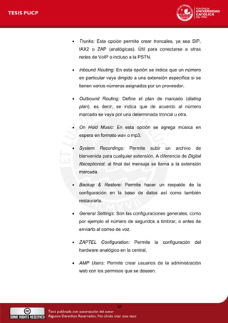 • Trunks: Esta opción permite crear troncales, ya sea SIP,
IAX2 o ZAP (analógicas). Útil para conectarse a otras
redes de VoIP o incluso a la PSTN.
• Inbound Routing: En esta opción se indica que un número
en particular vaya dirigido a una extensión específica si se
tienen varios números asignados por un proveedor.
• Outbound Routing: Define el plan de marcado (dialing
plan), es decir, se indica que de acuerdo al número
marcado se vaya por una determinada troncal u otra.
• On Hold Music: En esta opción se agrega música en
espera en formato wav o mp3.
• System Recordings: Permite subir un archivo de
bienvenida para cualquier extensión. A diferencia de Digital
Receptionist, al final del mensaje se llama a la extensión
marcada.
• Backup & Restore: Permite hacer un respaldo de la
configuración en la base de datos así como también
restaurarla.
• General Settings: Son las configuraciones generales, como
por ejemplo el número de segundos a timbrar, o antes de
enviarlo al correo de voz.
• ZAPTEL Configuration: Permite la configuración del
hardware analógico en la central.
• AMP Users: Permite crear usuarios de la administración
web con los permisos que se deseen.
49
 