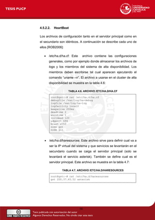 4.5.2.2. HeartBeat
Los archivos de configuración tanto en el servidor principal como en
el secundario son idénticos. A continuación se describe cada uno de
ellos [ROB2006]:
• /etc/ha.d/ha.cf: Este archivo contiene las configuraciones
generales, como por ejemplo donde almacenar los archivos de
logs y los miembros del sistema de alta disponibilidad. Los
miembros deben escribirse tal cual aparecen ejecutando el
comando “uname –n”. El archivo a usarse en el cluster de alta
disponibilidad se muestra en la tabla 4.6:
TABLA 4.6. ARCHIVO /ETC/HA.D/HA.CF
root@gst:~# cat /etc/ha.d/ha.cf
debugfile /var/log/ha-debug
logfile /var/log/ha-log
logfacility local0
keepalive 200ms
deadtime 2
warntime 1
initdead 120
udpport 694
bcast eth0
node gst
node git
• /etc/ha.d/haresources: Este archivo sirve para definir cual va a
ser la IP virtual del sistema y que servicios se levantarán en el
secundario cuando se caiga el servidor principal (solo se
levantará el servicio asterisk). También se define cual es el
servidor principal. Este archivo se muestra en la tabla 4.7:
TABLA 4.7. ARCHIVO /ETC/HA.D/HARESOURCES
root@gst:~# cat /etc/ha.d/haresources
gst 200.37.45.52 asterisk
50
 