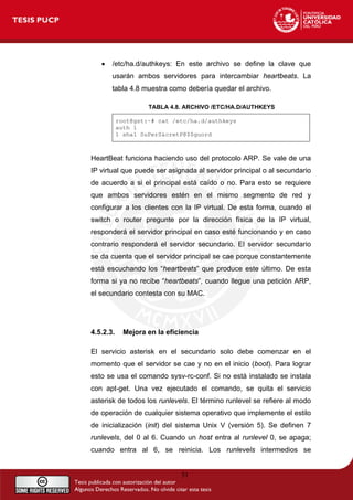 • /etc/ha.d/authkeys: En este archivo se define la clave que
usarán ambos servidores para intercambiar heartbeats. La
tabla 4.8 muestra como debería quedar el archivo.
TABLA 4.8. ARCHIVO /ETC/HA.D/AUTHKEYS
root@gst:~# cat /etc/ha.d/authkeys
auth 1
1 sha1 SuPerS&cretP@$$guord
HeartBeat funciona haciendo uso del protocolo ARP. Se vale de una
IP virtual que puede ser asignada al servidor principal o al secundario
de acuerdo a si el principal está caído o no. Para esto se requiere
que ambos servidores estén en el mismo segmento de red y
configurar a los clientes con la IP virtual. De esta forma, cuando el
switch o router pregunte por la dirección física de la IP virtual,
responderá el servidor principal en caso esté funcionando y en caso
contrario responderá el servidor secundario. El servidor secundario
se da cuenta que el servidor principal se cae porque constantemente
está escuchando los “heartbeats” que produce este último. De esta
forma si ya no recibe “heartbeats”, cuando llegue una petición ARP,
el secundario contesta con su MAC.
4.5.2.3. Mejora en la eficiencia
El servicio asterisk en el secundario solo debe comenzar en el
momento que el servidor se cae y no en el inicio (boot). Para lograr
esto se usa el comando sysv-rc-conf. Si no está instalado se instala
con apt-get. Una vez ejecutado el comando, se quita el servicio
asterisk de todos los runlevels. El término runlevel se refiere al modo
de operación de cualquier sistema operativo que implemente el estilo
de inicialización (init) del sistema Unix V (versión 5). Se definen 7
runlevels, del 0 al 6. Cuando un host entra al runlevel 0, se apaga;
cuando entra al 6, se reinicia. Los runlevels intermedios se
51
 
