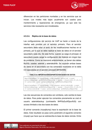diferencian en las particiones montadas y en los servicios que se
inician. Los niveles más bajos usualmente son usados para
mantenimiento y reparaciones de emergencia, ya que solo los
servicios más necesarios son inicializados.
4.5.2.4. Réplica de la base de datos
Las configuraciones del servicio de VoIP se harán a través de la
interfaz web provista por el servidor primario. Pero el servidor
secundario debe estar al tanto de las modificaciones hechas en el
primario, por lo que se debe replicar la base de datos en el servidor
secundario cada día. De esta forma, cuando se caiga el principal, el
secundario pueda cargar la configuración del Asterisk sin ningún tipo
de problema. Como se mencionó anteriormente, se tienen dos tablas
MySQL usadas: asterisk y asteriskcdrdb. Se copiarán ambas bases
de datos en el secundario con los comandos mostrados en la tabla
4.9 (ejecutados en el servidor principal) [MYS2006]:
TABLA 4.9. IMPORTACIÓN/EXPORTACIÓN BASES DE DATOS
dquintana@gst:~$ mysqldump --databases asterisk --user
asteriskbackup -p9HPGsZucKDpxvfUQ | mysql --host=200.37.45.51
-C asterisk –user asteriskbackup -p9HPGsZucKDpxvfUQ
dquintana@gst:~$ mysqldump --databases asteriskcdrdb --user
asteriskbackup -p9HPGsZucKDpxvfUQ | mysql --host=200.37.45.51
–C asteriskcdrdb --user asteriskbackup -p9HPGsZucKDpxvfUQ
Las dos secuencias de comandos son similares, solo cambia la base
de datos. Para poder ejecutar los comandos previamente se creó el
usuario asteriskbackup (contraseña 9HPGsZucKDpxvfUQ) con
acceso ilimitado a las dos bases de datos.
El primer comando (mysqldump) hace la exportación de la base de
datos. Este resultado se pasa como parámetro al siguiente comando
(mysql) que hace que se sobrescriba la base de datos remota. Entre
52
 