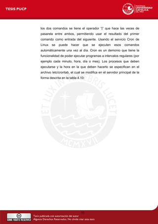 53
los dos comandos se tiene el operador “|” que hace las veces de
pasarela entre ambos, permitiendo usar el resultado del primer
comando como entrada del siguiente. Usando el servicio Cron de
Linux se puede hacer que se ejecuten esos comandos
automáticamente una vez al día. Cron es un demonio que tiene la
funcionalidad de poder ejecutar programas a intervalos regulares (por
ejemplo cada minuto, hora, día o mes). Los procesos que deben
ejecutarse y la hora en la que deben hacerlo se especifican en el
archivo /etc/crontab, el cual se modifica en el servidor principal de la
forma descrita en la tabla 4.10:
 