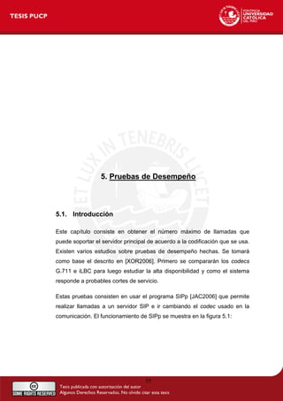 5. Pruebas de Desempeño
5.1. Introducción
Este capítulo consiste en obtener el número máximo de llamadas que
puede soportar el servidor principal de acuerdo a la codificación que se usa.
Existen varios estudios sobre pruebas de desempeño hechas. Se tomará
como base el descrito en [XOR2006]. Primero se compararán los codecs
G.711 e iLBC para luego estudiar la alta disponibilidad y como el sistema
responde a probables cortes de servicio.
Estas pruebas consisten en usar el programa SIPp [JAC2006] que permite
realizar llamadas a un servidor SIP e ir cambiando el codec usado en la
comunicación. El funcionamiento de SIPp se muestra en la figura 5.1:
55
 
