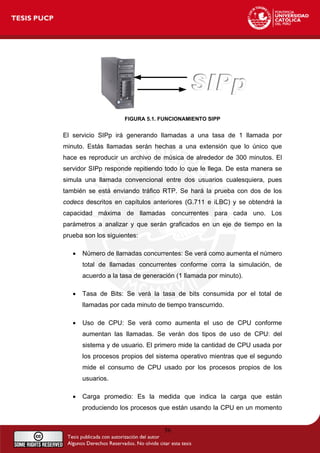 FIGURA 5.1. FUNCIONAMIENTO SIPP
El servicio SIPp irá generando llamadas a una tasa de 1 llamada por
minuto. Estás llamadas serán hechas a una extensión que lo único que
hace es reproducir un archivo de música de alrededor de 300 minutos. El
servidor SIPp responde repitiendo todo lo que le llega. De esta manera se
simula una llamada convencional entre dos usuarios cualesquiera, pues
también se está enviando tráfico RTP. Se hará la prueba con dos de los
codecs descritos en capítulos anteriores (G.711 e iLBC) y se obtendrá la
capacidad máxima de llamadas concurrentes para cada uno. Los
parámetros a analizar y que serán graficados en un eje de tiempo en la
prueba son los siguientes:
• Número de llamadas concurrentes: Se verá como aumenta el número
total de llamadas concurrentes conforme corra la simulación, de
acuerdo a la tasa de generación (1 llamada por minuto).
• Tasa de Bits: Se verá la tasa de bits consumida por el total de
llamadas por cada minuto de tiempo transcurrido.
• Uso de CPU: Se verá como aumenta el uso de CPU conforme
aumentan las llamadas. Se verán dos tipos de uso de CPU: del
sistema y de usuario. El primero mide la cantidad de CPU usada por
los procesos propios del sistema operativo mientras que el segundo
mide el consumo de CPU usado por los procesos propios de los
usuarios.
• Carga promedio: Es la medida que indica la carga que están
produciendo los procesos que están usando la CPU en un momento
56
 