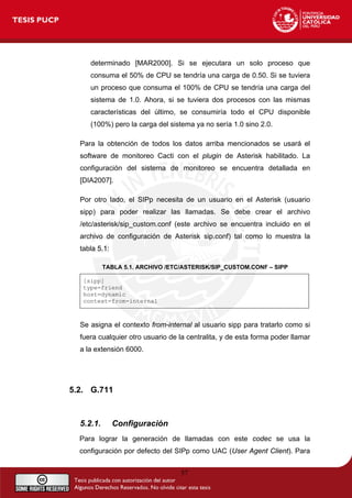 determinado [MAR2000]. Si se ejecutara un solo proceso que
consuma el 50% de CPU se tendría una carga de 0.50. Si se tuviera
un proceso que consuma el 100% de CPU se tendría una carga del
sistema de 1.0. Ahora, si se tuviera dos procesos con las mismas
características del último, se consumiría todo el CPU disponible
(100%) pero la carga del sistema ya no sería 1.0 sino 2.0.
Para la obtención de todos los datos arriba mencionados se usará el
software de monitoreo Cacti con el plugin de Asterisk habilitado. La
configuración del sistema de monitoreo se encuentra detallada en
[DIA2007].
Por otro lado, el SIPp necesita de un usuario en el Asterisk (usuario
sipp) para poder realizar las llamadas. Se debe crear el archivo
/etc/asterisk/sip_custom.conf (este archivo se encuentra incluido en el
archivo de configuración de Asterisk sip.conf) tal como lo muestra la
tabla 5.1:
TABLA 5.1. ARCHIVO /ETC/ASTERISK/SIP_CUSTOM.CONF – SIPP
[sipp]
type=friend
host=dynamic
context=from-internal
Se asigna el contexto from-internal al usuario sipp para tratarlo como si
fuera cualquier otro usuario de la centralita, y de esta forma poder llamar
a la extensión 6000.
5.2. G.711
5.2.1. Configuración
Para lograr la generación de llamadas con este codec se usa la
configuración por defecto del SIPp como UAC (User Agent Client). Para
57
 