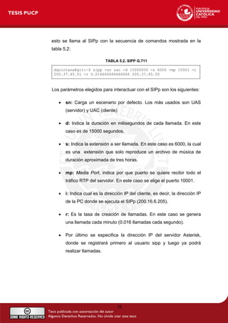 esto se llama al SIPp con la secuencia de comandos mostrada en la
tabla 5.2:
TABLA 5.2. SIPP G.711
dquintana@git:~$ sipp -sn uac -d 15000000 -s 6000 -mp 10001 -i
200.37.45.51 -r 0.016666666666666 200.37.45.50
Los parámetros elegidos para interactuar con el SIPp son los siguientes:
• sn: Carga un escenario por defecto. Los más usados son UAS
(servidor) y UAC (cliente)
• d: Indica la duración en milisegundos de cada llamada. En este
caso es de 15000 segundos.
• s: Indica la extensión a ser llamada. En este caso es 6000, la cual
es una extensión que solo reproduce un archivo de música de
duración aproximada de tres horas.
• mp: Media Port, indica por que puerto se quiere recibir todo el
tráfico RTP del servidor. En este caso se elige el puerto 10001.
• i: Indica cual es la dirección IP del cliente, es decir, la dirección IP
de la PC donde se ejecuta el SIPp (200.16.6.205).
• r: Es la tasa de creación de llamadas. En este caso se genera
una llamada cada minuto (0.016 llamadas cada segundo).
• Por último se especifica la dirección IP del servidor Asterisk,
donde se registrará primero al usuario sipp y luego ya podrá
realizar llamadas.
58
 