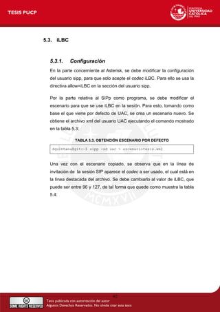 5.3. iLBC
5.3.1. Configuración
En la parte concerniente al Asterisk, se debe modificar la configuración
del usuario sipp, para que solo acepte el codec iLBC. Para ello se usa la
directiva allow=iLBC en la sección del usuario sipp.
Por la parte relativa al SIPp como programa, se debe modificar el
escenario para que se use iLBC en la sesión. Para esto, tomando como
base el que viene por defecto de UAC, se crea un escenario nuevo. Se
obtiene el archivo xml del usuario UAC ejecutando el comando mostrado
en la tabla 5.3:
TABLA 5.3. OBTENCIÓN ESCENARIO POR DEFECTO
dquintana@git:~$ sipp -sd uac > escenariotesis.xml
Una vez con el escenario copiado, se observa que en la línea de
invitación de la sesión SIP aparece el codec a ser usado, el cual está en
la línea destacada del archivo. Se debe cambiarlo al valor de iLBC, que
puede ser entre 96 y 127, de tal forma que quede como muestra la tabla
5.4:
62
 