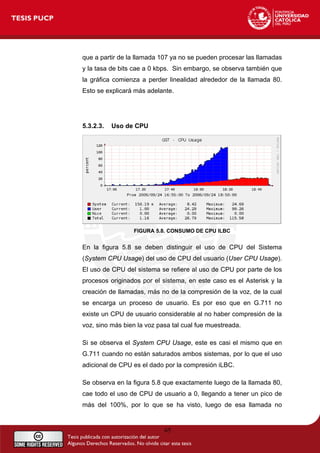 que a partir de la llamada 107 ya no se pueden procesar las llamadas
y la tasa de bits cae a 0 kbps. Sin embargo, se observa también que
la gráfica comienza a perder linealidad alrededor de la llamada 80.
Esto se explicará más adelante.
5.3.2.3. Uso de CPU
FIGURA 5.8. CONSUMO DE CPU ILBC
En la figura 5.8 se deben distinguir el uso de CPU del Sistema
(System CPU Usage) del uso de CPU del usuario (User CPU Usage).
El uso de CPU del sistema se refiere al uso de CPU por parte de los
procesos originados por el sistema, en este caso es el Asterisk y la
creación de llamadas, más no de la compresión de la voz, de la cual
se encarga un proceso de usuario. Es por eso que en G.711 no
existe un CPU de usuario considerable al no haber compresión de la
voz, sino más bien la voz pasa tal cual fue muestreada.
Si se observa el System CPU Usage, este es casi el mismo que en
G.711 cuando no están saturados ambos sistemas, por lo que el uso
adicional de CPU es el dado por la compresión iLBC.
Se observa en la figura 5.8 que exactamente luego de la llamada 80,
cae todo el uso de CPU de usuario a 0, llegando a tener un pico de
más del 100%, por lo que se ha visto, luego de esa llamada no
65
 