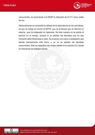 concurrentes, se recomienda a la RAAP la utilización de G.711 como codec
de voz.
Adicionalmente se comprobó la utilidad de la redundancia en los servidores,
ya que se redujo al mínimo el MTTR, que es el tiempo que se demora un
sistema que ha colapsado en repararse. De esta manera no se pierde el
servicio en el tiempo, aunque sí se pierden las llamadas que en ese
momento estén llevándose a cabo. Se propone una nueva investigación que
aborde precisamente este tema, y ya no se pierdan las llamadas
concurrentes. Esto se especifica con mayor detalle en la sección 6.3, donde
se mencionan los trabajos futuros.
70
 