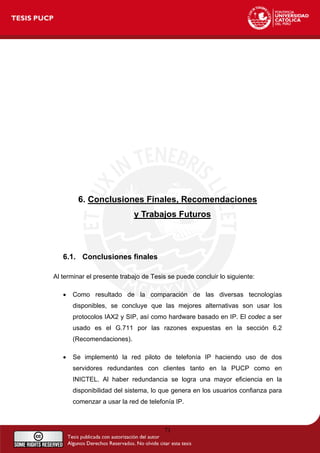 6. Conclusiones Finales, Recomendaciones
y Trabajos Futuros
6.1. Conclusiones finales
Al terminar el presente trabajo de Tesis se puede concluir lo siguiente:
• Como resultado de la comparación de las diversas tecnologías
disponibles, se concluye que las mejores alternativas son usar los
protocolos IAX2 y SIP, así como hardware basado en IP. El codec a ser
usado es el G.711 por las razones expuestas en la sección 6.2
(Recomendaciones).
• Se implementó la red piloto de telefonía IP haciendo uso de dos
servidores redundantes con clientes tanto en la PUCP como en
INICTEL. Al haber redundancia se logra una mayor eficiencia en la
disponibilidad del sistema, lo que genera en los usuarios confianza para
comenzar a usar la red de telefonía IP.
71
 