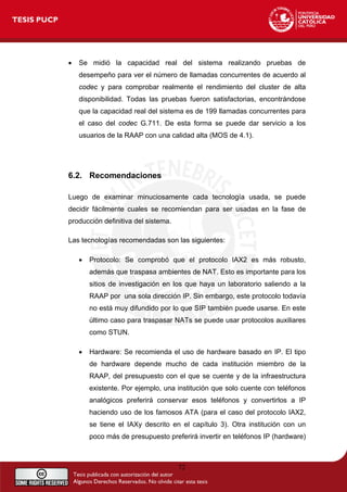 • Se midió la capacidad real del sistema realizando pruebas de
desempeño para ver el número de llamadas concurrentes de acuerdo al
codec y para comprobar realmente el rendimiento del cluster de alta
disponibilidad. Todas las pruebas fueron satisfactorias, encontrándose
que la capacidad real del sistema es de 199 llamadas concurrentes para
el caso del codec G.711. De esta forma se puede dar servicio a los
usuarios de la RAAP con una calidad alta (MOS de 4.1).
6.2. Recomendaciones
Luego de examinar minuciosamente cada tecnología usada, se puede
decidir fácilmente cuales se recomiendan para ser usadas en la fase de
producción definitiva del sistema.
Las tecnologías recomendadas son las siguientes:
• Protocolo: Se comprobó que el protocolo IAX2 es más robusto,
además que traspasa ambientes de NAT. Esto es importante para los
sitios de investigación en los que haya un laboratorio saliendo a la
RAAP por una sola dirección IP. Sin embargo, este protocolo todavía
no está muy difundido por lo que SIP también puede usarse. En este
último caso para traspasar NATs se puede usar protocolos auxiliares
como STUN.
• Hardware: Se recomienda el uso de hardware basado en IP. El tipo
de hardware depende mucho de cada institución miembro de la
RAAP, del presupuesto con el que se cuente y de la infraestructura
existente. Por ejemplo, una institución que solo cuente con teléfonos
analógicos preferirá conservar esos teléfonos y convertirlos a IP
haciendo uso de los famosos ATA (para el caso del protocolo IAX2,
se tiene el IAXy descrito en el capítulo 3). Otra institución con un
poco más de presupuesto preferirá invertir en teléfonos IP (hardware)
72
 