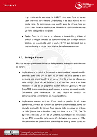 cuyo costo es de alrededor de US$100 cada uno. Otra opción es
usar teléfonos por software (softphones) y de esta manera no se
gasta nada. Se recomienda esta opción para la primera fase de
producción. Para los servidores se recomienda continuar con los que
ya viene trabajando la red piloto.
• Codec: Como la prioridad en la red no es la tasa de bits, y sí lo es el
brindar la mayor cantidad de comunicaciones con la mejor calidad
posible, se recomienda usar el codec G.711 que demostró dar la
mejor calidad y la mayor capacidad de llamadas concurrentes.
6.3. Trabajos Futuros
Muchos trabajos pueden ser derivados de la presente monografía entre los que
se tienen:
• Implementar la no pérdida de comunicación cuando se caiga el servidor
principal: Este tema por si solo es un tema de tesis debido a que
involucra una sincronización a un mayor nivel de la que se plantea en
este trabajo. Para ello el Asterisk por sí solo no basta y se hace
necesario el uso de un programa auxiliar llamado OpenSER. Al usar
OpenSER, la conversación se vuelve punto a punto y se usa el servidor
únicamente para señalización. En caso cayera el servidor, las
comunicaciones se mantienen sin ningún problema.
• Implementar nuevos servicios: Estos servicios pueden incluir video
conferencia, además de números de servicios automatizados, como por
ejemplo, predicción del tiempo. Para esto se debe investigar en el tema
de IVRs (Interactive Voice Response) y síntesis de voz (TTS, Text To
Speech Synthesis). Un IVR es un Sistema Automatizado de Respuesta
de voz. TTS, en cambio, es la conversión de texto a voz, usado en IVRs.
Adicionalmente se puede hacer streaming de audio y video, como por
73
 