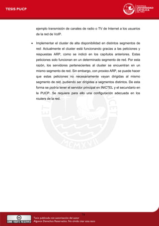 ejemplo transmisión de canales de radio o TV de Internet a los usuarios
de la red de VoIP.
• Implementar el cluster de alta disponibilidad en distintos segmentos de
red: Actualmente el cluster está funcionando gracias a las peticiones y
respuestas ARP, como se indicó en los capítulos anteriores. Estas
peticiones solo funcionan en un determinado segmento de red. Por esta
razón, los servidores pertenecientes al cluster se encuentran en un
mismo segmento de red. Sin embargo, con proxies ARP, se puede hacer
que estas peticiones no necesariamente vayan dirigidas al mismo
segmento de red, pudiendo ser dirigidas a segmentos distintos. De esta
forma se podría tener el servidor principal en INICTEL y el secundario en
la PUCP. Se requiere para ello una configuración adecuada en los
routers de la red.
74
 