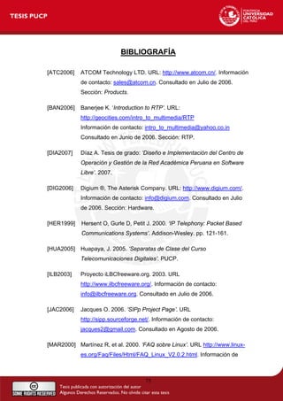 BIBLIOGRAFÍA
[ATC2006] ATCOM Technology LTD. URL: http://www.atcom.cn/. Información
de contacto: sales@atcom.cn. Consultado en Julio de 2006.
Sección: Products.
[BAN2006] Banerjee K. ‘Introduction to RTP’. URL:
http://geocities.com/intro_to_multimedia/RTP
Información de contacto: intro_to_multimedia@yahoo.co.in
Consultado en Junio de 2006. Sección: RTP.
[DIA2007] Díaz A. Tesis de grado: ‘Diseño e Implementación del Centro de
Operación y Gestión de la Red Académica Peruana en Software
Libre’. 2007.
[DIG2006] Digium ®, The Asterisk Company. URL: http://www.digium.com/.
Información de contacto: info@digium.com. Consultado en Julio
de 2006. Sección: Hardware.
[HER1999] Hersent O, Gurle D, Petit J. 2000. ‘IP Telephony: Packet Based
Communications Systems’. Addison-Wesley. pp. 121-161.
[HUA2005] Huapaya, J. 2005. ‘Separatas de Clase del Curso
Telecomunicaciones Digitales’. PUCP.
[ILB2003] Proyecto iLBCfreeware.org. 2003. URL
http://www.ilbcfreeware.org/. Información de contacto:
info@ilbcfreeware.org. Consultado en Julio de 2006.
[JAC2006] Jacques O. 2006. ‘SIPp Project Page’. URL
http://sipp.sourceforge.net/. Información de contacto:
jacques2@gmail.com. Consultado en Agosto de 2006.
[MAR2000] Martínez R, et al. 2000. ‘FAQ sobre Linux’. URL http://www.linux-
es.org/Faq/Files/Html/FAQ_Linux_V2.0.2.html. Información de
75
 