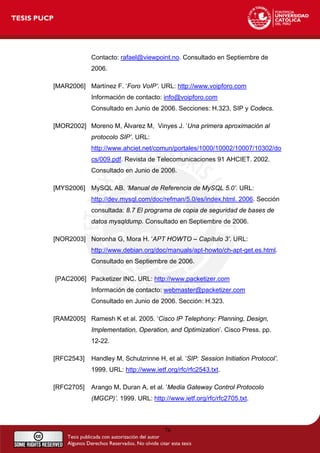 Contacto: rafael@viewpoint.no. Consultado en Septiembre de
2006.
[MAR2006] Martínez F. ‘Foro VoIP’. URL: http://www.voipforo.com
Información de contacto: info@voipforo.com
Consultado en Junio de 2006. Secciones: H.323, SIP y Codecs.
[MOR2002] Moreno M, Álvarez M, Vinyes J. ‘Una primera aproximación al
protocolo SIP’. URL:
http://www.ahciet.net/comun/portales/1000/10002/10007/10302/do
cs/009.pdf. Revista de Telecomunicaciones 91 AHCIET. 2002.
Consultado en Junio de 2006.
[MYS2006] MySQL AB. ‘Manual de Referencia de MySQL 5.0’. URL:
http://dev.mysql.com/doc/refman/5.0/es/index.html. 2006. Sección
consultada: 8.7 El programa de copia de seguridad de bases de
datos mysqldump. Consultado en Septiembre de 2006.
[NOR2003] Noronha G, Mora H. ‘APT HOWTO – Capítulo 3’. URL:
http://www.debian.org/doc/manuals/apt-howto/ch-apt-get.es.html.
Consultado en Septiembre de 2006.
[PAC2006] Packetizer INC. URL: http://www.packetizer.com
Información de contacto: webmaster@packetizer.com
Consultado en Junio de 2006. Sección: H.323.
[RAM2005] Ramesh K et al. 2005. ‘Cisco IP Telephony: Planning, Design,
Implementation, Operation, and Optimization’. Cisco Press. pp.
12-22.
[RFC2543] Handley M, Schulzrinne H, et al. ‘SIP: Session Initiation Protocol’.
1999. URL: http://www.ietf.org/rfc/rfc2543.txt.
[RFC2705] Arango M, Duran A, et al. ‘Media Gateway Control Protocolo
(MGCP)’. 1999. URL: http://www.ietf.org/rfc/rfc2705.txt.
76
 